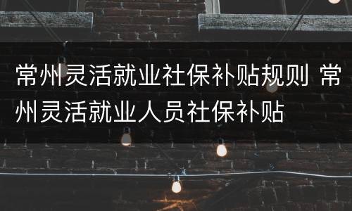 常州灵活就业社保补贴规则 常州灵活就业人员社保补贴