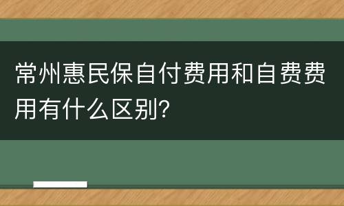 常州惠民保自付费用和自费费用有什么区别？