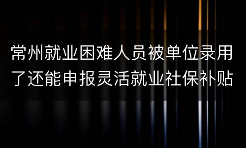 常州就业困难人员被单位录用了还能申报灵活就业社保补贴吗？