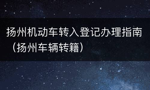 扬州机动车转入登记办理指南（扬州车辆转籍）