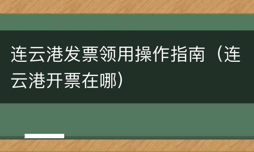 连云港发票领用操作指南（连云港开票在哪）
