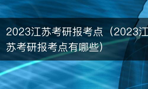 2023江苏考研报考点（2023江苏考研报考点有哪些）