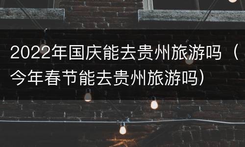 2022年国庆能去贵州旅游吗（今年春节能去贵州旅游吗）