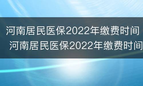 河南居民医保2022年缴费时间 河南居民医保2022年缴费时间是多少