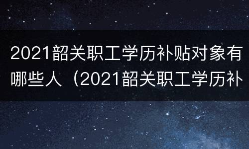 2021韶关职工学历补贴对象有哪些人（2021韶关职工学历补贴对象有哪些人参加）
