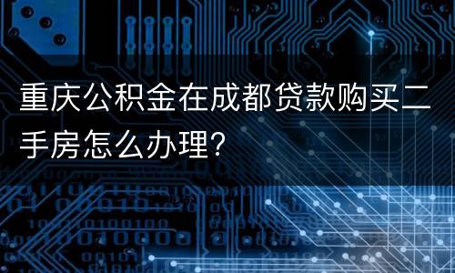 重庆公积金在成都贷款购买二手房怎么办理?