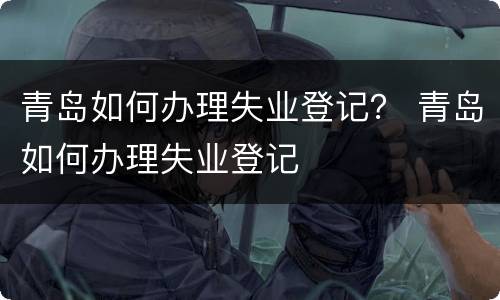 青岛如何办理失业登记？ 青岛如何办理失业登记
