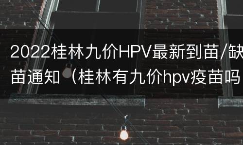 2022桂林九价HPV最新到苗/缺苗通知（桂林有九价hpv疫苗吗）