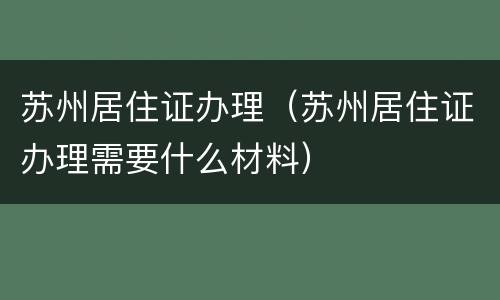 苏州居住证办理（苏州居住证办理需要什么材料）