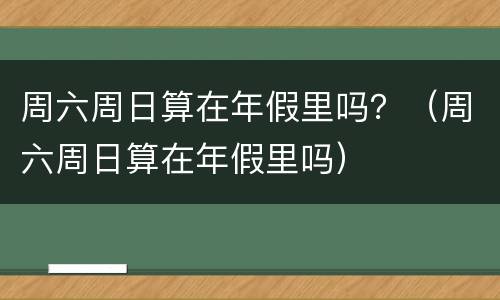 周六周日算在年假里吗？（周六周日算在年假里吗）