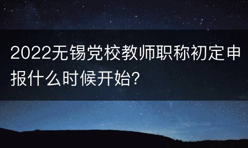 2022无锡党校教师职称初定申报什么时候开始？