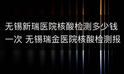无锡新瑞医院核酸检测多少钱一次 无锡瑞金医院核酸检测报告