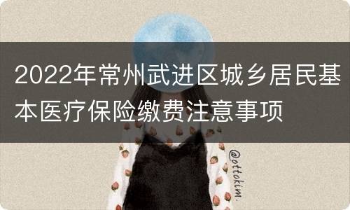 2022年常州武进区城乡居民基本医疗保险缴费注意事项