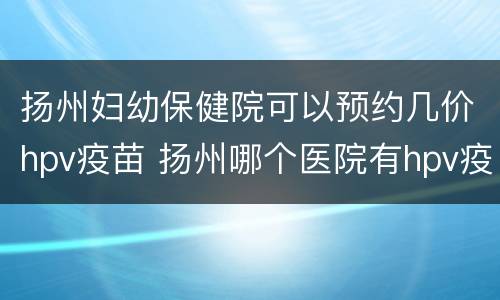 扬州妇幼保健院可以预约几价hpv疫苗 扬州哪个医院有hpv疫苗