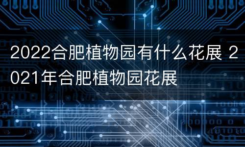 2022合肥植物园有什么花展 2021年合肥植物园花展