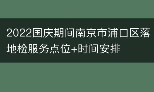 2022国庆期间南京市浦口区落地检服务点位+时间安排