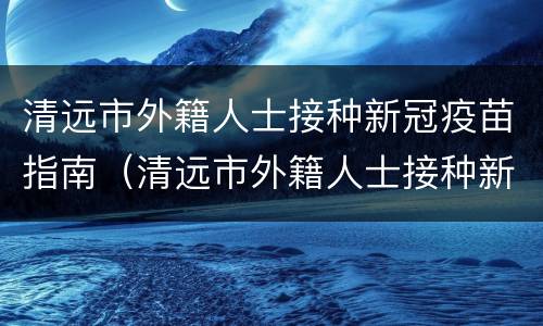 清远市外籍人士接种新冠疫苗指南（清远市外籍人士接种新冠疫苗指南电话）