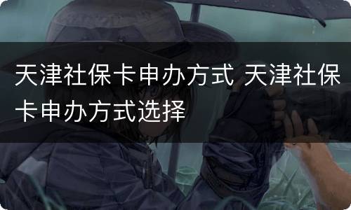 天津社保卡申办方式 天津社保卡申办方式选择