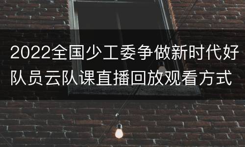 2022全国少工委争做新时代好队员云队课直播回放观看方式