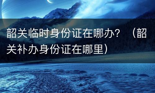 韶关临时身份证在哪办？（韶关补办身份证在哪里）