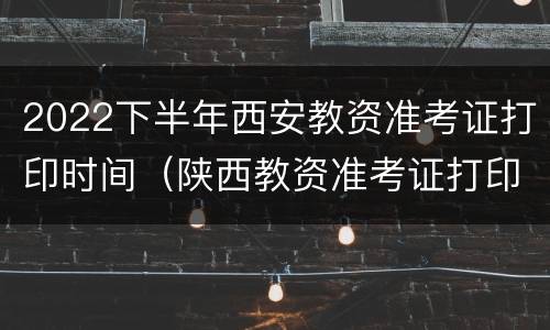 2022下半年西安教资准考证打印时间（陕西教资准考证打印时间）