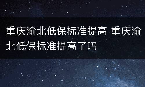 重庆渝北低保标准提高 重庆渝北低保标准提高了吗