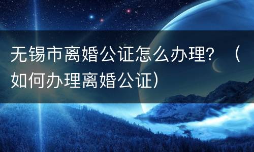 无锡市离婚公证怎么办理？（如何办理离婚公证）
