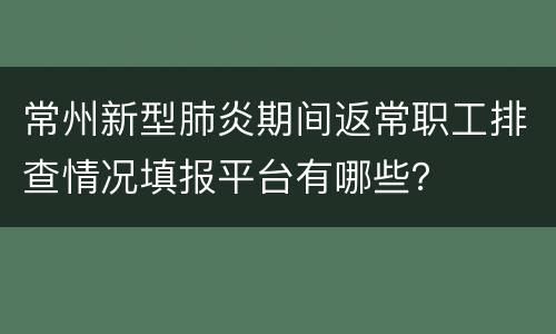 常州新型肺炎期间返常职工排查情况填报平台有哪些？