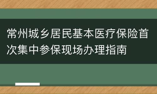 常州城乡居民基本医疗保险首次集中参保现场办理指南