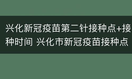 兴化新冠疫苗第二针接种点+接种时间 兴化市新冠疫苗接种点