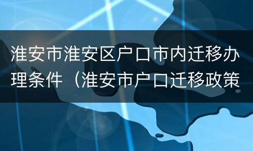 淮安市淮安区户口市内迁移办理条件（淮安市户口迁移政策）