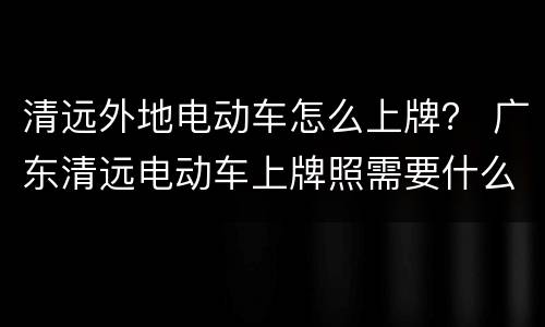 清远外地电动车怎么上牌？ 广东清远电动车上牌照需要什么手续