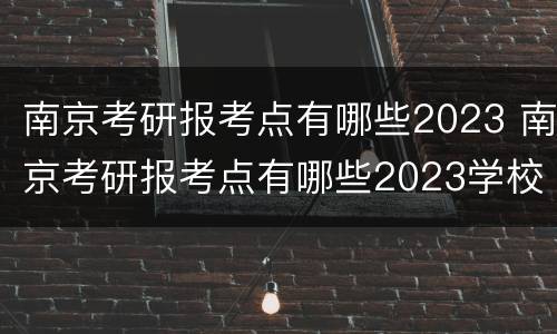南京考研报考点有哪些2023 南京考研报考点有哪些2023学校