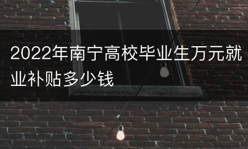2022年南宁高校毕业生万元就业补贴多少钱
