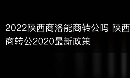 2022陕西商洛能商转公吗 陕西商转公2020最新政策