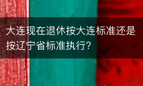 大连现在退休按大连标准还是按辽宁省标准执行?
