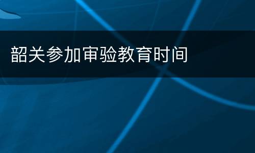 韶关参加审验教育时间