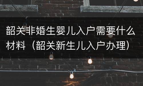 韶关非婚生婴儿入户需要什么材料（韶关新生儿入户办理）