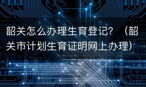 韶关怎么办理生育登记？（韶关市计划生育证明网上办理）