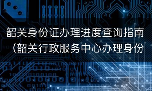 韶关身份证办理进度查询指南（韶关行政服务中心办理身份证）