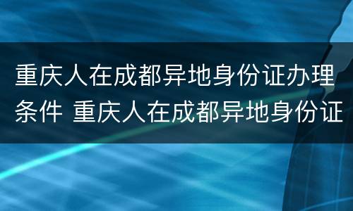 重庆人在成都异地身份证办理条件 重庆人在成都异地身份证办理条件是什么