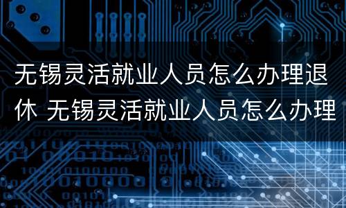 无锡灵活就业人员怎么办理退休 无锡灵活就业人员怎么办理退休手续