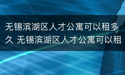 无锡滨湖区人才公寓可以租多久 无锡滨湖区人才公寓可以租多久的房子