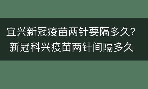 宜兴新冠疫苗两针要隔多久？ 新冠科兴疫苗两针间隔多久