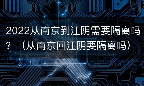 2022从南京到江阴需要隔离吗？（从南京回江阴要隔离吗）