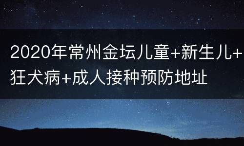 2020年常州金坛儿童+新生儿+狂犬病+成人接种预防地址
