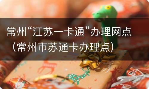 常州“江苏一卡通”办理网点（常州市苏通卡办理点）