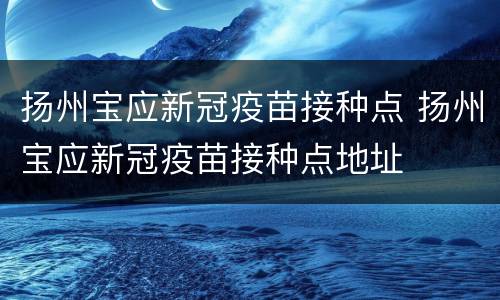 扬州宝应新冠疫苗接种点 扬州宝应新冠疫苗接种点地址