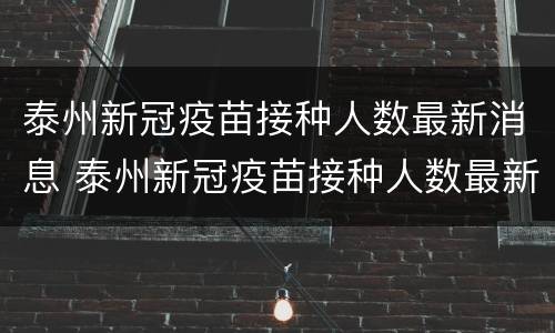 泰州新冠疫苗接种人数最新消息 泰州新冠疫苗接种人数最新消息查询
