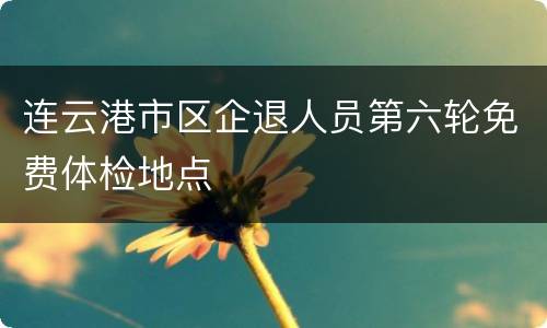 连云港市区企退人员第六轮免费体检地点